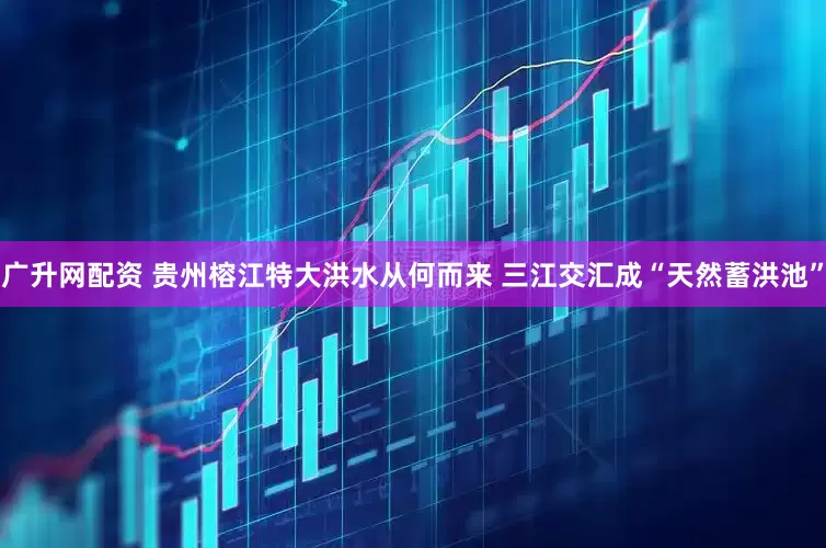 广升网配资 贵州榕江特大洪水从何而来 三江交汇成“天然蓄洪池”