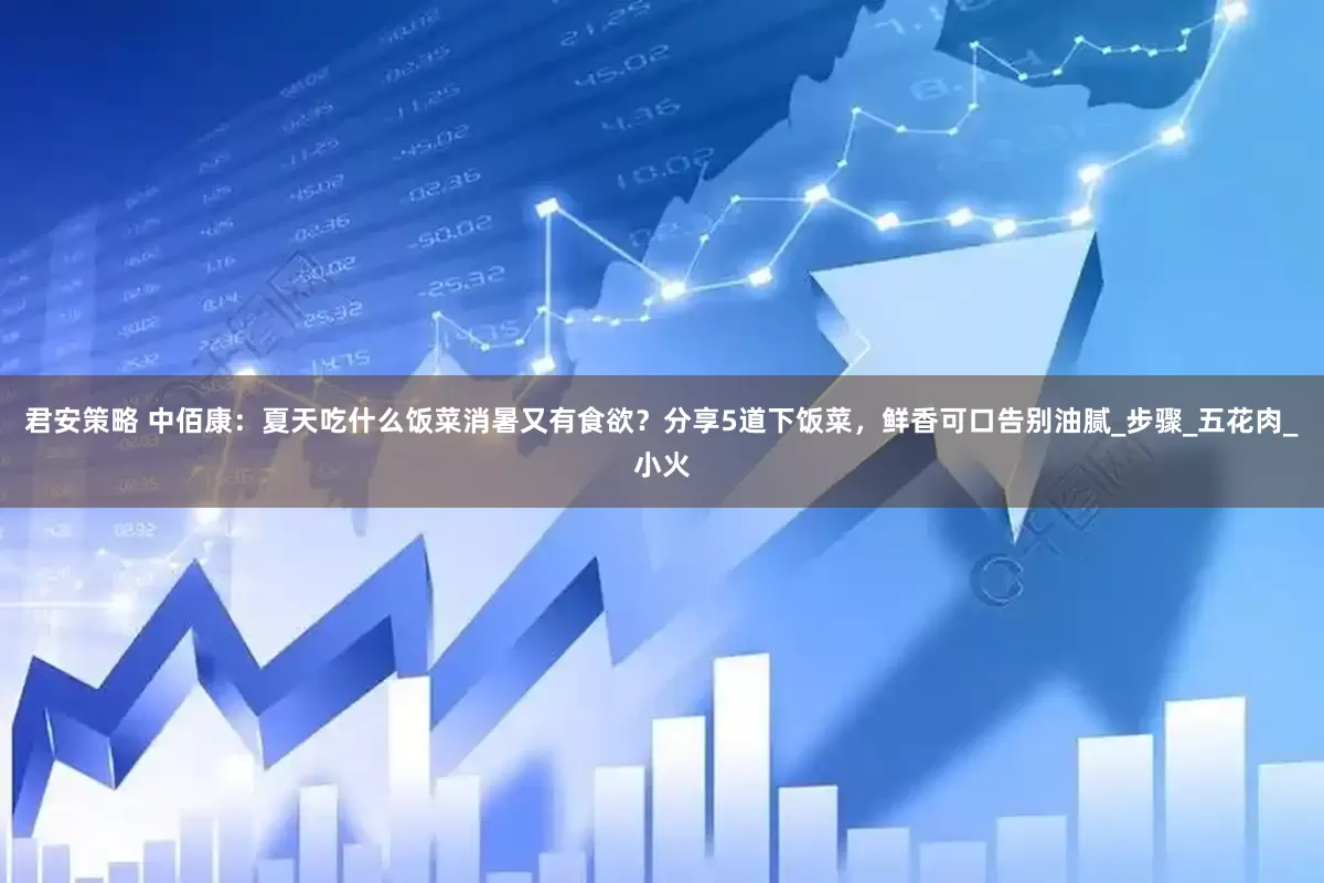 君安策略 中佰康：夏天吃什么饭菜消暑又有食欲？分享5道下饭菜，鲜香可口告别油腻_步骤_五花肉_小火