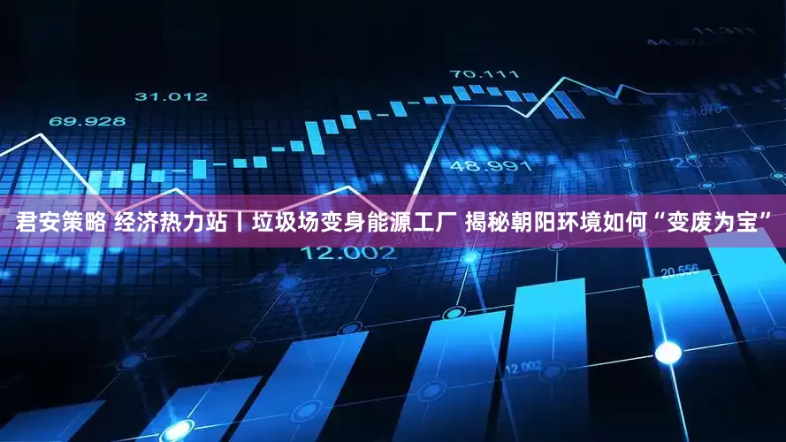 君安策略 经济热力站丨垃圾场变身能源工厂 揭秘朝阳环境如何“变废为宝”