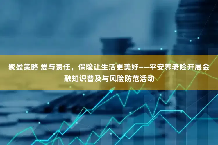 聚盈策略 爱与责任，保险让生活更美好——平安养老险开展金融知识普及与风险防范活动