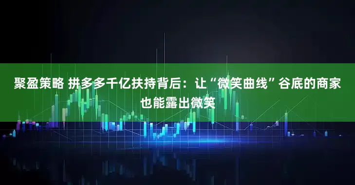 聚盈策略 拼多多千亿扶持背后：让“微笑曲线”谷底的商家也能露出微笑