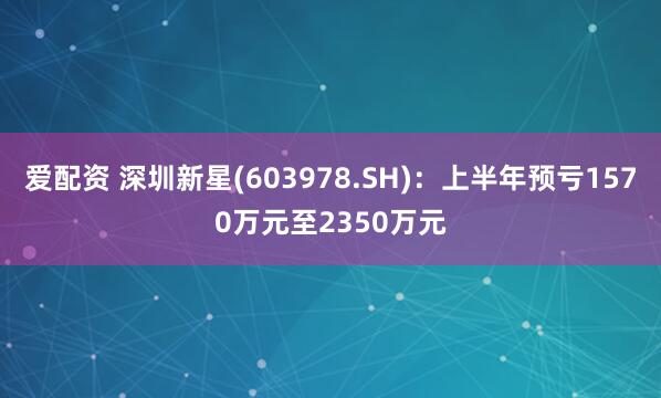 爱配资 深圳新星(603978.SH)：上半年预亏1570万元至2350万元
