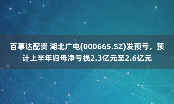 百事达配资 湖北广电(000665.SZ)发预亏，预计上半年归母净亏损2.3亿元至2.6亿元