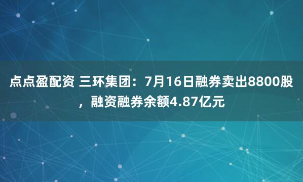 点点盈配资 三环集团：7月16日融券卖出8800股，融资融券余额4.87亿元