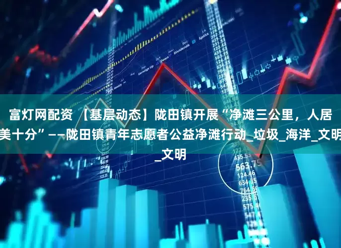 富灯网配资 【基层动态】陇田镇开展“净滩三公里，人居美十分”——陇田镇青年志愿者公益净滩行动_垃圾_海洋_文明
