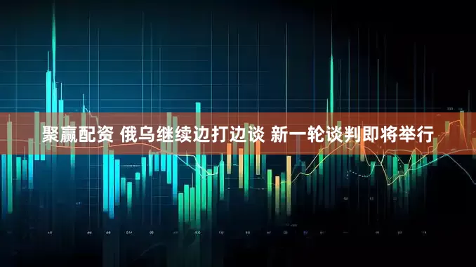 聚赢配资 俄乌继续边打边谈 新一轮谈判即将举行