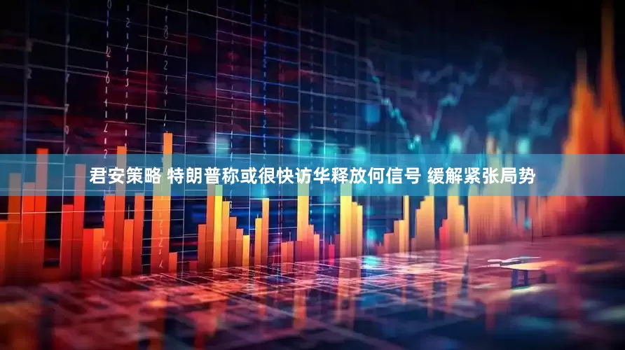 君安策略 特朗普称或很快访华释放何信号 缓解紧张局势
