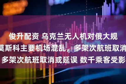 俊升配资 乌克兰无人机对俄大规模袭击，造成莫斯科主要机场混乱，多架次航班取消或延误 数千乘客受影响