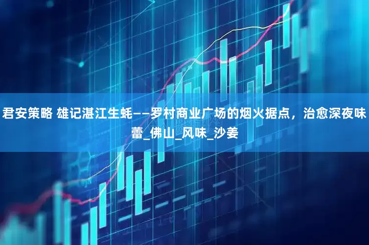 君安策略 雄记湛江生蚝——罗村商业广场的烟火据点，治愈深夜味蕾_佛山_风味_沙姜