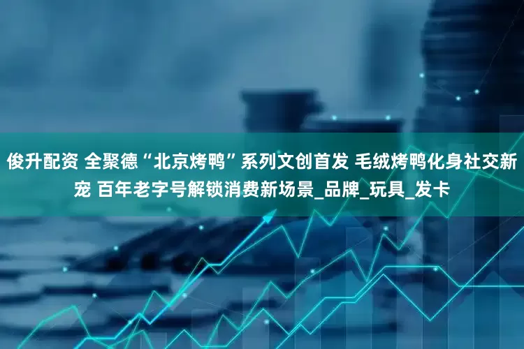 俊升配资 全聚德“北京烤鸭”系列文创首发 毛绒烤鸭化身社交新宠 百年老字号解锁消费新场景_品牌_玩具_发卡