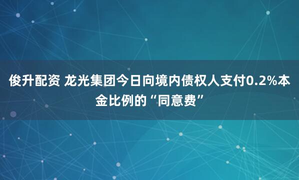 俊升配资 龙光集团今日向境内债权人支付0.2%本金比例的“同意费”