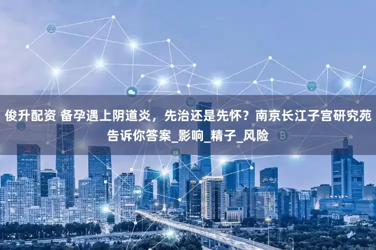 俊升配资 备孕遇上阴道炎，先治还是先怀？南京长江子宫研究苑告诉你答案_影响_精子_风险