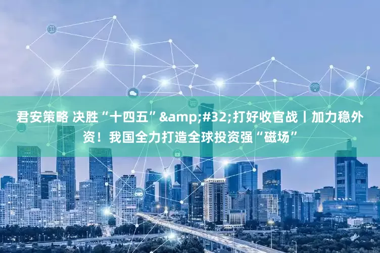 君安策略 决胜“十四五”&#32;打好收官战丨加力稳外资！我国全力打造全球投资强“磁场”