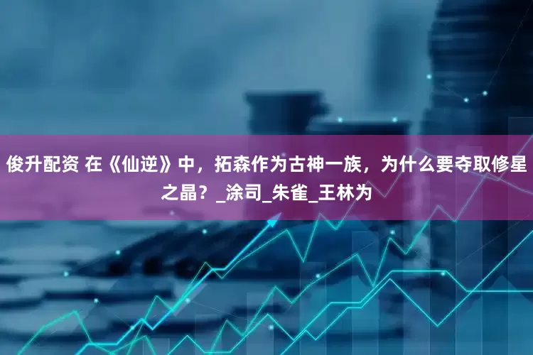 俊升配资 在《仙逆》中，拓森作为古神一族，为什么要夺取修星之晶？_涂司_朱雀_王林为