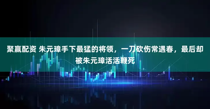 聚赢配资 朱元璋手下最猛的将领，一刀砍伤常遇春，最后却被朱元璋活活鞭死