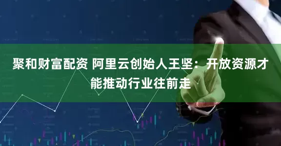 聚和财富配资 阿里云创始人王坚：开放资源才能推动行业往前走