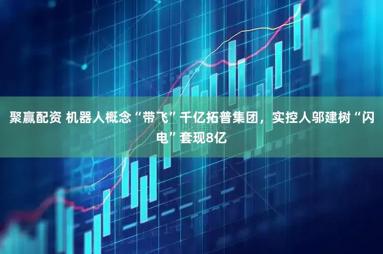 聚赢配资 机器人概念“带飞”千亿拓普集团，实控人邬建树“闪电”套现8亿