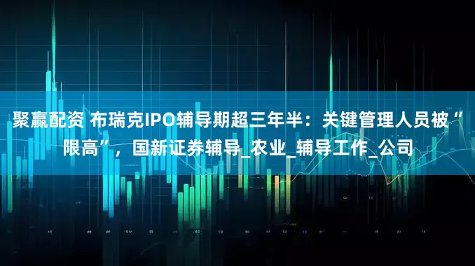 聚赢配资 布瑞克IPO辅导期超三年半：关键管理人员被“限高”，国新证券辅导_农业_辅导工作_公司