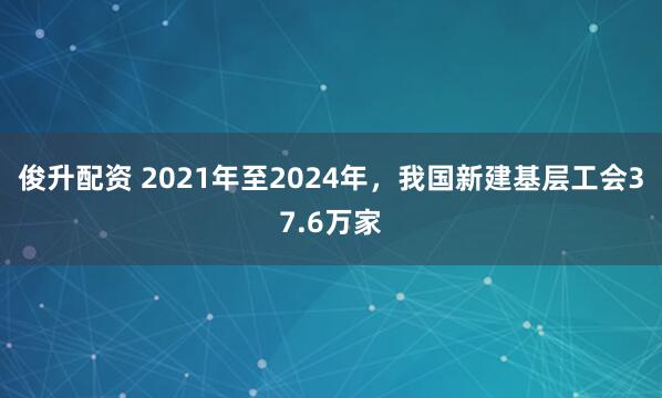 俊升配资 2021年至2024年,我国新建基层工会37.6万家