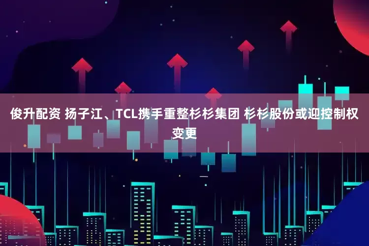 俊升配资 扬子江、TCL携手重整杉杉集团 杉杉股份或迎控制权变更