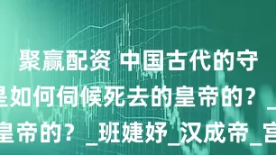 聚赢配资 中国古代的守陵的宫女是如何伺候死去的皇帝的？_班婕妤_汉成帝_宫人