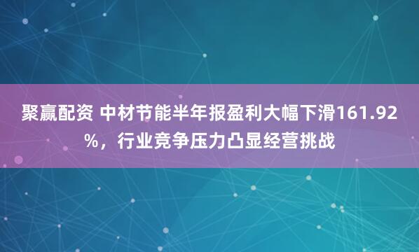 聚赢配资 中材节能半年报盈利大幅下滑161.92%,行业竞争压力凸显经营挑战