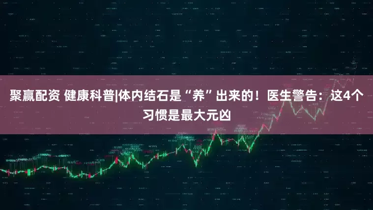 聚赢配资 健康科普|体内结石是“养”出来的！医生警告：这4个习惯是最大元凶