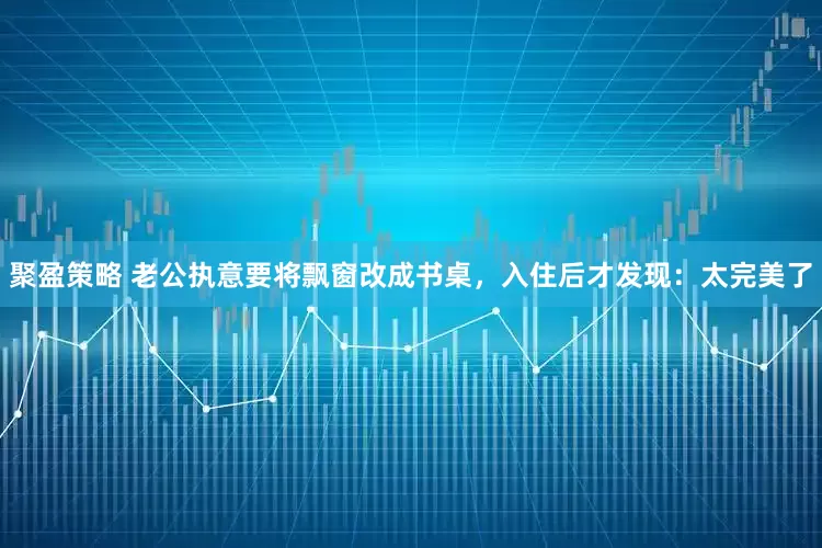 聚盈策略 老公执意要将飘窗改成书桌，入住后才发现：太完美了