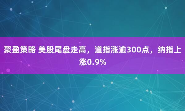 聚盈策略 美股尾盘走高，道指涨逾300点，纳指上涨0.9%